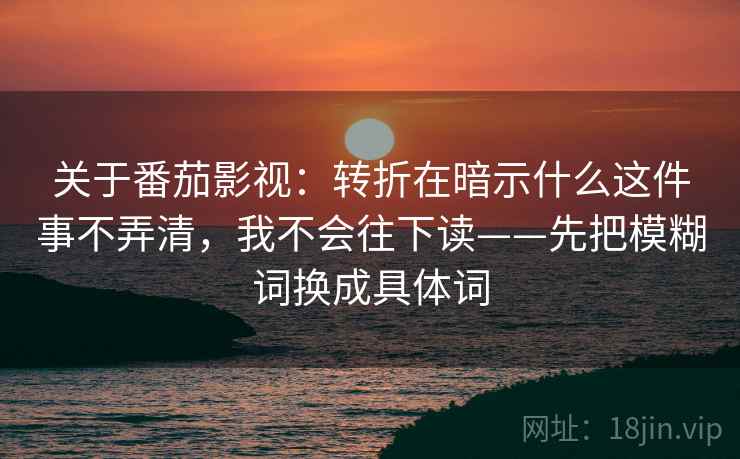 关于番茄影视：转折在暗示什么这件事不弄清，我不会往下读——先把模糊词换成具体词