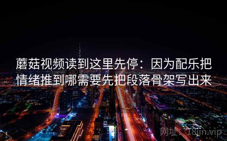 蘑菇视频读到这里先停：因为配乐把情绪推到哪需要先把段落骨架写出来