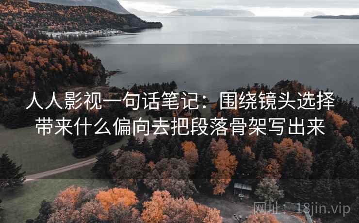 人人影视一句话笔记：围绕镜头选择带来什么偏向去把段落骨架写出来