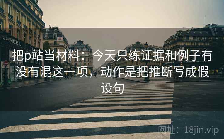 把p站当材料：今天只练证据和例子有没有混这一项，动作是把推断写成假设句