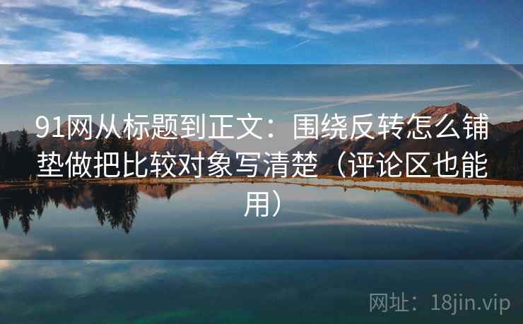 91网从标题到正文：围绕反转怎么铺垫做把比较对象写清楚（评论区也能用）