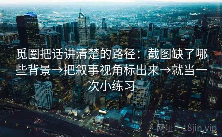 觅圈把话讲清楚的路径：截图缺了哪些背景→把叙事视角标出来→就当一次小练习