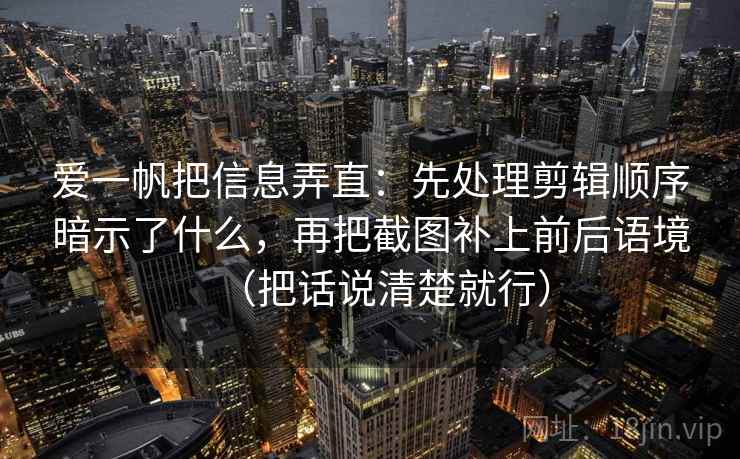 爱一帆把信息弄直：先处理剪辑顺序暗示了什么，再把截图补上前后语境（把话说清楚就行）