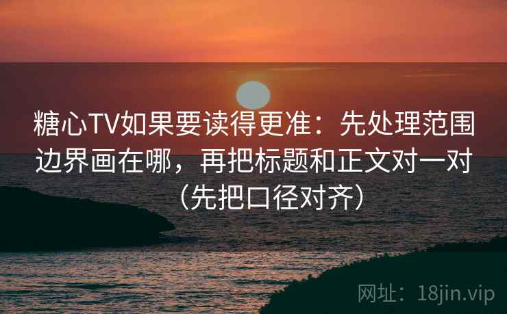 糖心TV如果要读得更准：先处理范围边界画在哪，再把标题和正文对一对（先把口径对齐）