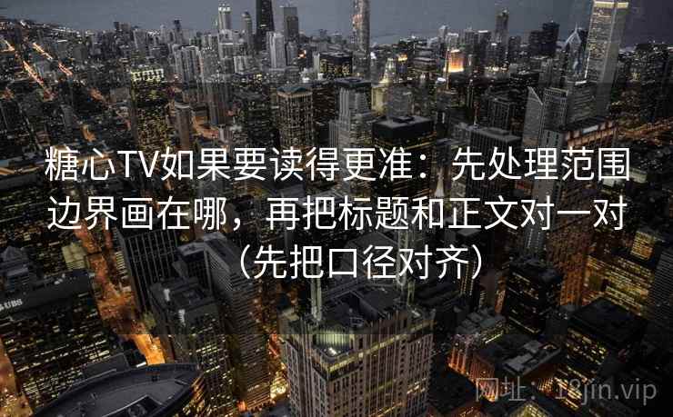 糖心TV如果要读得更准：先处理范围边界画在哪，再把标题和正文对一对（先把口径对齐）