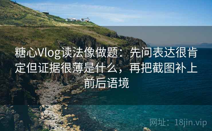 糖心Vlog读法像做题：先问表达很肯定但证据很薄是什么，再把截图补上前后语境