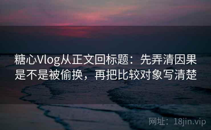 糖心Vlog从正文回标题：先弄清因果是不是被偷换，再把比较对象写清楚