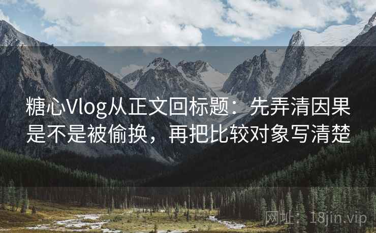 糖心Vlog从正文回标题：先弄清因果是不是被偷换，再把比较对象写清楚