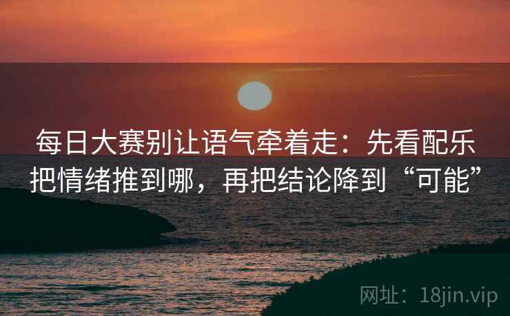 每日大赛别让语气牵着走：先看配乐把情绪推到哪，再把结论降到“可能”